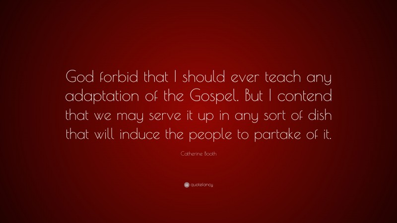 Catherine Booth Quote: “God forbid that I should ever teach any adaptation of the Gospel. But I contend that we may serve it up in any sort of dish that will induce the people to partake of it.”