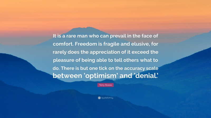 Terry Rossio Quote: “It is a rare man who can prevail in the face of comfort. Freedom is fragile and elusive, for rarely does the appreciation of it exceed the pleasure of being able to tell others what to do. There is but one tick on the accuracy scale between ‘optimism’ and ‘denial.’”