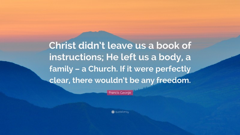 Francis George Quote: “Christ didn’t leave us a book of instructions; He left us a body, a family – a Church. If it were perfectly clear, there wouldn’t be any freedom.”