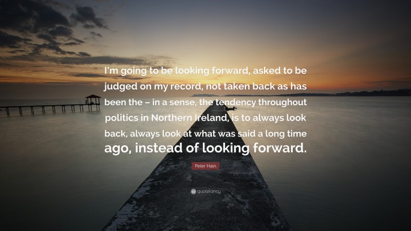 Peter Hain Quote: “I’m going to be looking forward, asked to be judged on my record, not taken back as has been the – in a sense, the tendency throughout politics in Northern Ireland, is to always look back, always look at what was said a long time ago, instead of looking forward.”