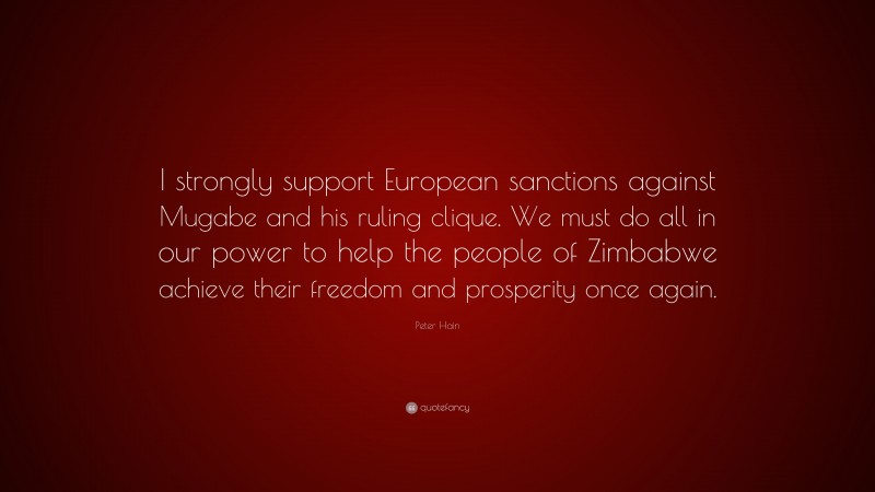 Peter Hain Quote: “I strongly support European sanctions against Mugabe and his ruling clique. We must do all in our power to help the people of Zimbabwe achieve their freedom and prosperity once again.”