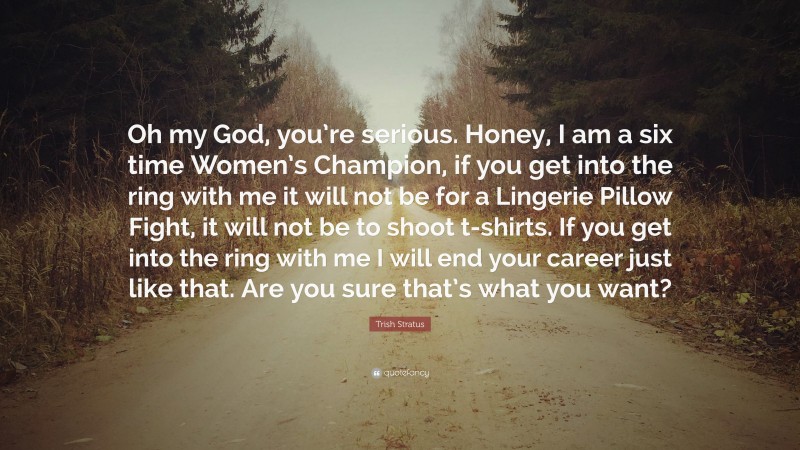 Trish Stratus Quote: “Oh my God, you’re serious. Honey, I am a six time Women’s Champion, if you get into the ring with me it will not be for a Lingerie Pillow Fight, it will not be to shoot t-shirts. If you get into the ring with me I will end your career just like that. Are you sure that’s what you want?”