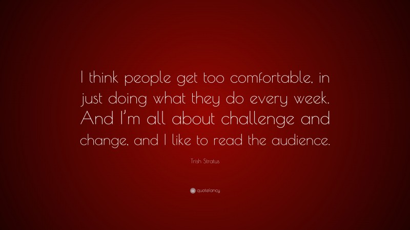 Trish Stratus Quote: “I think people get too comfortable, in just doing what they do every week. And I’m all about challenge and change, and I like to read the audience.”