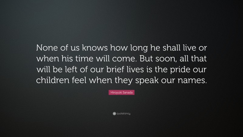 Hiroyuki Sanada Quote: “None of us knows how long he shall live or when his time will come. But soon, all that will be left of our brief lives is the pride our children feel when they speak our names.”