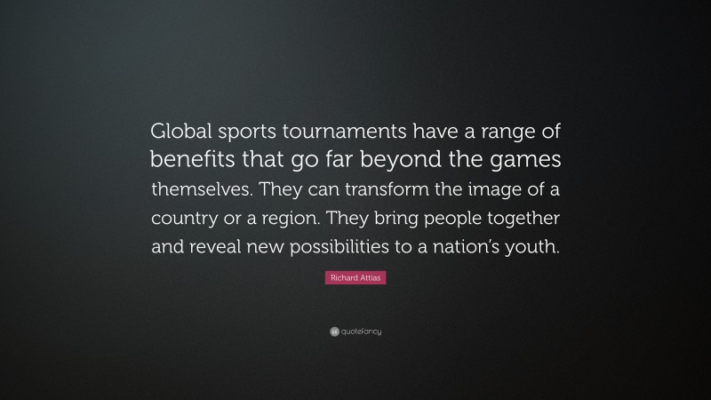 Richard Attias Quote: “Global sports tournaments have a range of benefits that go far beyond the games themselves. They can transform the image of a country or a region. They bring people together and reveal new possibilities to a nation’s youth.”