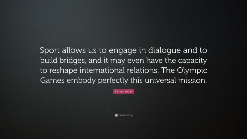 Richard Attias Quote: “Sport allows us to engage in dialogue and to build bridges, and it may even have the capacity to reshape international relations. The Olympic Games embody perfectly this universal mission.”