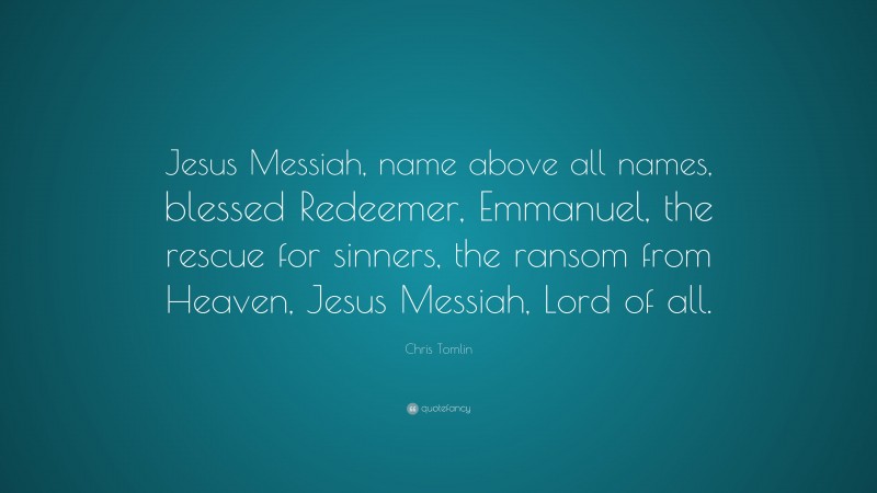 Chris Tomlin Quote: “Jesus Messiah, name above all names, blessed Redeemer, Emmanuel, the rescue for sinners, the ransom from Heaven, Jesus Messiah, Lord of all.”