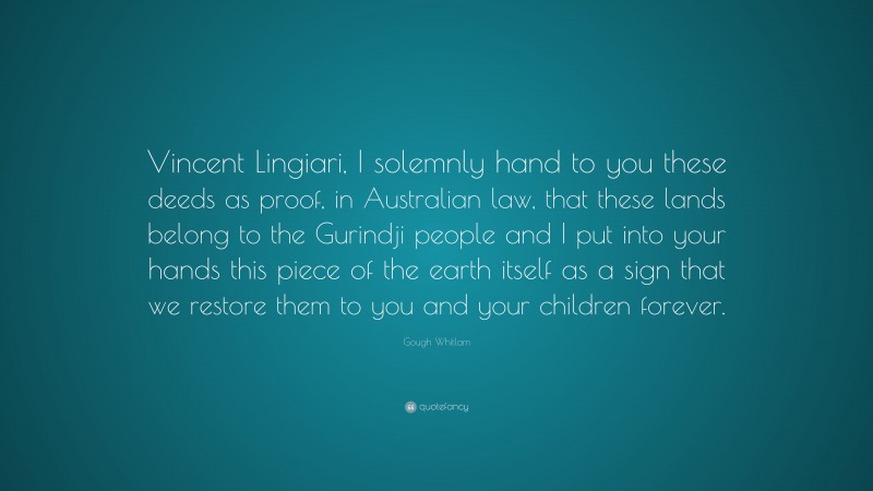 Gough Whitlam Quote: “Vincent Lingiari, I solemnly hand to you these deeds as proof, in Australian law, that these lands belong to the Gurindji people and I put into your hands this piece of the earth itself as a sign that we restore them to you and your children forever.”