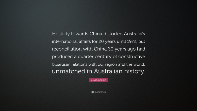 Gough Whitlam Quote: “Hostility towards China distorted Australia’s international affairs for 20 years until 1972, but reconciliation with China 30 years ago had produced a quarter century of constructive bipartisan relations with our region and the world, unmatched in Australian history.”