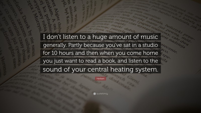 Herbert Quote: “I don’t listen to a huge amount of music generally. Partly because you’ve sat in a studio for 10 hours and then when you come home you just want to read a book, and listen to the sound of your central heating system.”