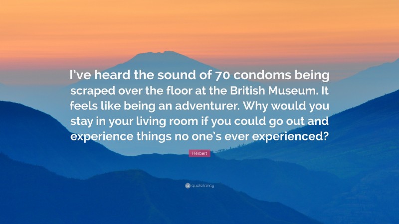 Herbert Quote: “I’ve heard the sound of 70 condoms being scraped over the floor at the British Museum. It feels like being an adventurer. Why would you stay in your living room if you could go out and experience things no one’s ever experienced?”