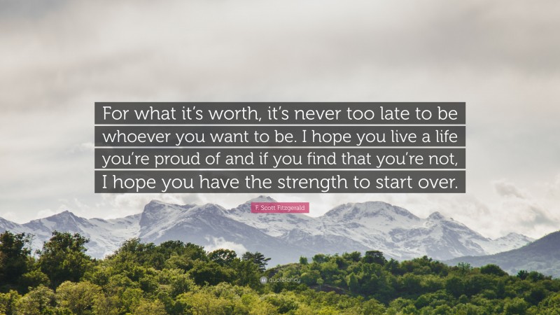 F. Scott Fitzgerald Quote: “For what it’s worth, it’s never too late to be whoever you want to be. I hope you live a life you’re proud of and if you find that you’re not, I hope you have the strength to start over.”