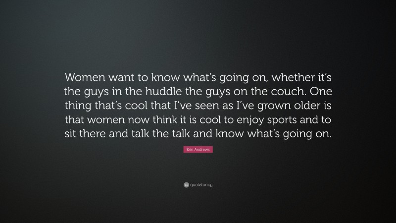 Erin Andrews Quote: “Women want to know what’s going on, whether it’s the guys in the huddle the guys on the couch. One thing that’s cool that I’ve seen as I’ve grown older is that women now think it is cool to enjoy sports and to sit there and talk the talk and know what’s going on.”