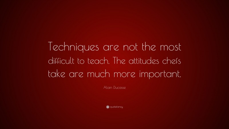Alain Ducasse Quote: “Techniques are not the most difficult to teach. The attitudes chefs take are much more important.”