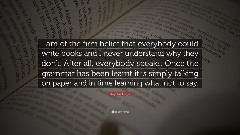 Beryl Bainbridge Quote: “I am of the firm belief that everybody could write books and I never understand why they don’t. After all, everybody speaks. Once the grammar has been learnt it is simply talking on paper and in time learning what not to say.”