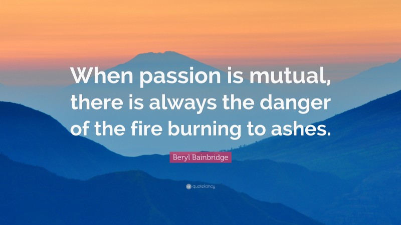 Beryl Bainbridge Quote: “When passion is mutual, there is always the danger of the fire burning to ashes.”