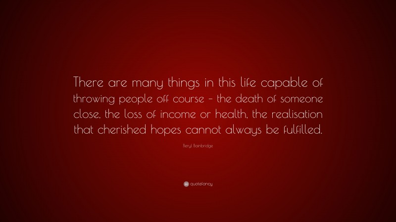Beryl Bainbridge Quote: “There are many things in this life capable of throwing people off course – the death of someone close, the loss of income or health, the realisation that cherished hopes cannot always be fulfilled.”