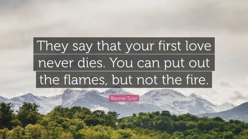 Bonnie Tyler Quote: “They say that your first love never dies. You can put out the flames, but not the fire.”