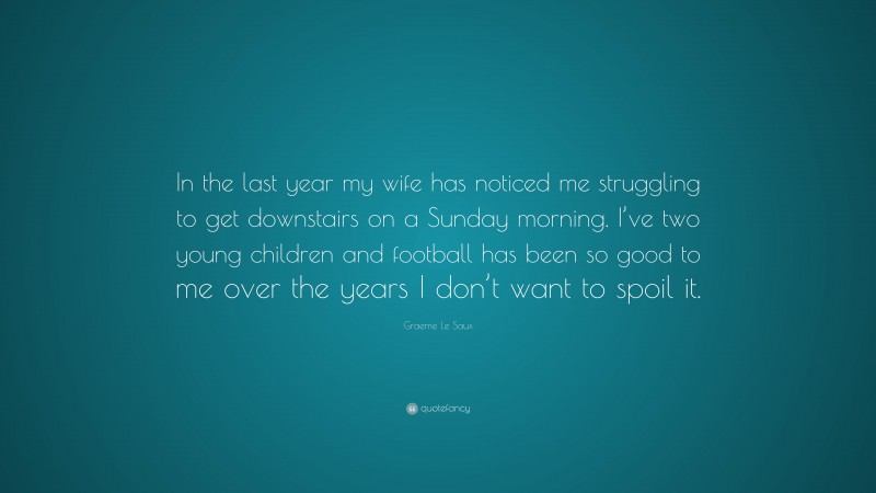 Graeme Le Saux Quote: “In the last year my wife has noticed me struggling to get downstairs on a Sunday morning. I’ve two young children and football has been so good to me over the years I don’t want to spoil it.”
