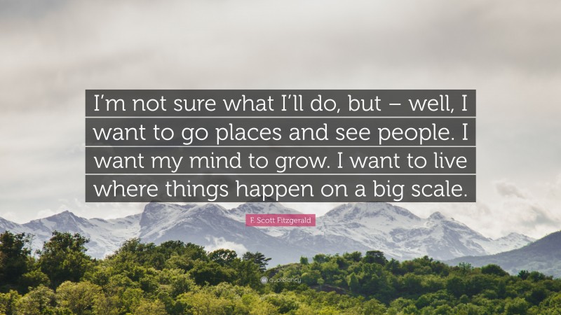 F. Scott Fitzgerald Quote: “I’m not sure what I’ll do, but – well, I want to go places and see people. I want my mind to grow. I want to live where things happen on a big scale.”