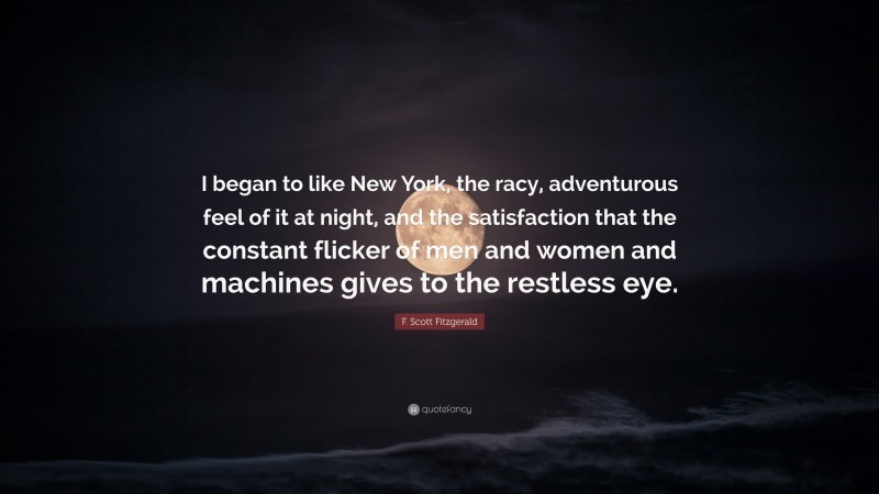 F. Scott Fitzgerald Quote: “I began to like New York, the racy, adventurous feel of it at night, and the satisfaction that the constant flicker of men and women and machines gives to the restless eye.”