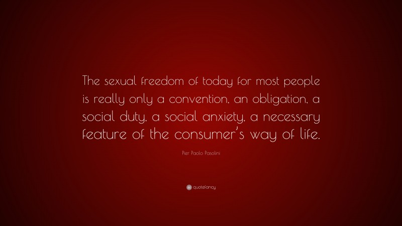 Pier Paolo Pasolini Quote: “The sexual freedom of today for most people is really only a convention, an obligation, a social duty, a social anxiety, a necessary feature of the consumer’s way of life.”