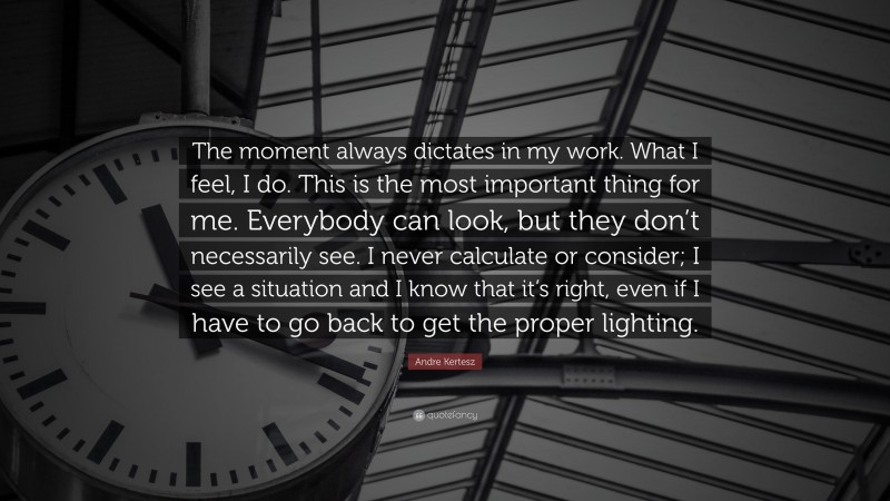 Andre Kertesz Quote: “The moment always dictates in my work. What I feel, I do. This is the most important thing for me. Everybody can look, but they don’t necessarily see. I never calculate or consider; I see a situation and I know that it’s right, even if I have to go back to get the proper lighting.”