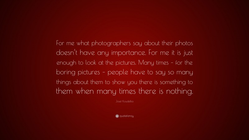 Josef Koudelka Quote: “For me what photographers say about their photos doesn’t have any importance. For me it is just enough to look at the pictures. Many times – for the boring pictures – people have to say so many things about them to show you there is something to them when many times there is nothing.”