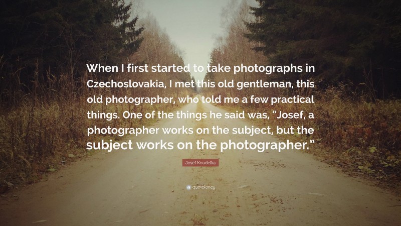 Josef Koudelka Quote: “When I first started to take photographs in Czechoslovakia, I met this old gentleman, this old photographer, who told me a few practical things. One of the things he said was, “Josef, a photographer works on the subject, but the subject works on the photographer.””