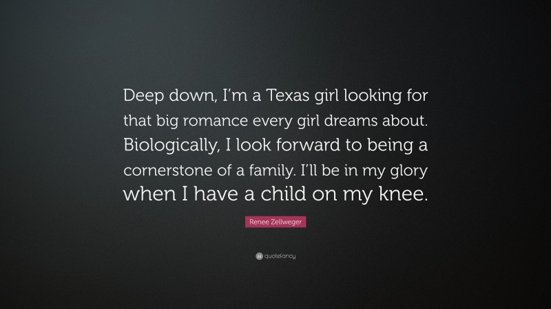 Renee Zellweger Quote: “Deep down, I’m a Texas girl looking for that big romance every girl dreams about. Biologically, I look forward to being a cornerstone of a family. I’ll be in my glory when I have a child on my knee.”
