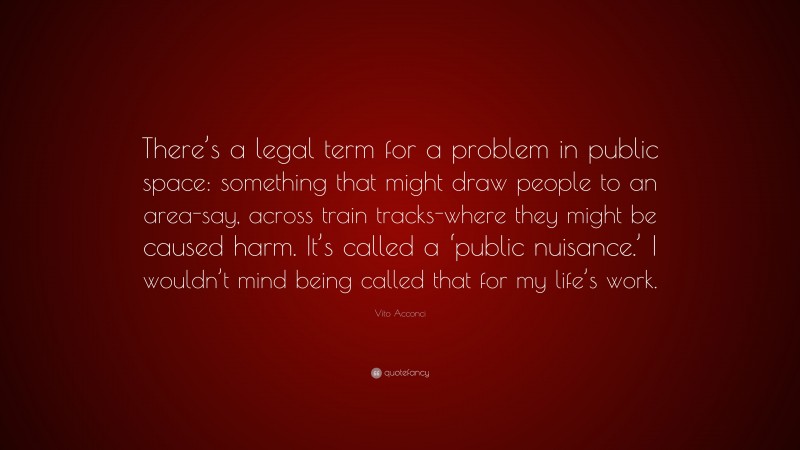 Vito Acconci Quote: “There’s a legal term for a problem in public space: something that might draw people to an area-say, across train tracks-where they might be caused harm. It’s called a ‘public nuisance.’ I wouldn’t mind being called that for my life’s work.”