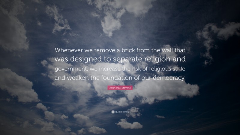 John Paul Stevens Quote: “Whenever we remove a brick from the wall that was designed to separate religion and government, we increase the risk of religious strife and weaken the foundation of our democracy.”