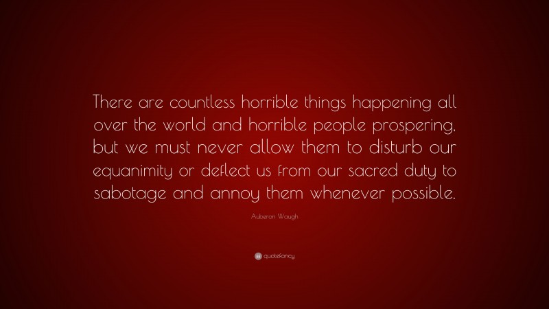 Auberon Waugh Quote: “There are countless horrible things happening all over the world and horrible people prospering, but we must never allow them to disturb our equanimity or deflect us from our sacred duty to sabotage and annoy them whenever possible.”