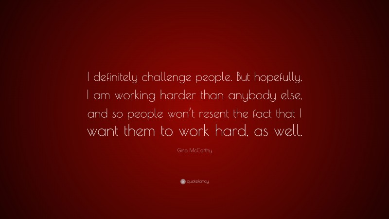 Gina McCarthy Quote: “I definitely challenge people. But hopefully, I am working harder than anybody else, and so people won’t resent the fact that I want them to work hard, as well.”