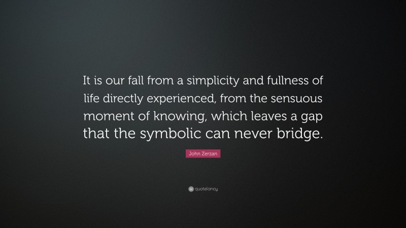 John Zerzan Quote: “It is our fall from a simplicity and fullness of life directly experienced, from the sensuous moment of knowing, which leaves a gap that the symbolic can never bridge.”