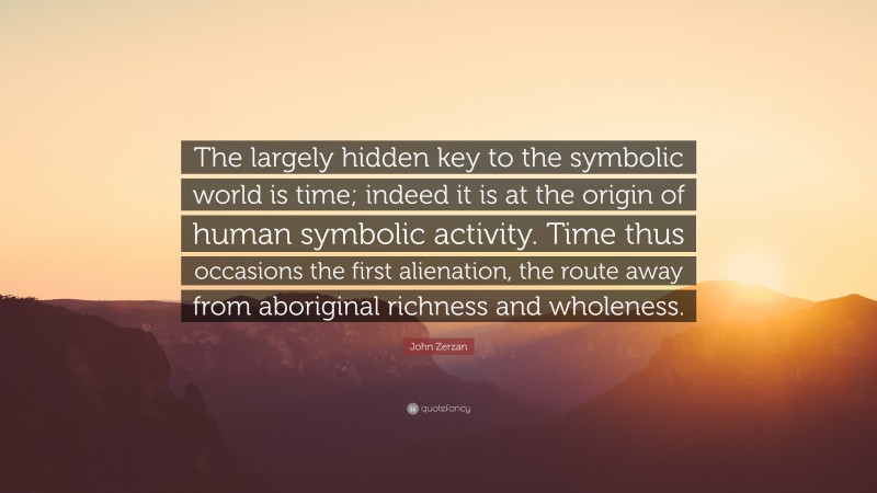 John Zerzan Quote: “The largely hidden key to the symbolic world is time; indeed it is at the origin of human symbolic activity. Time thus occasions the first alienation, the route away from aboriginal richness and wholeness.”
