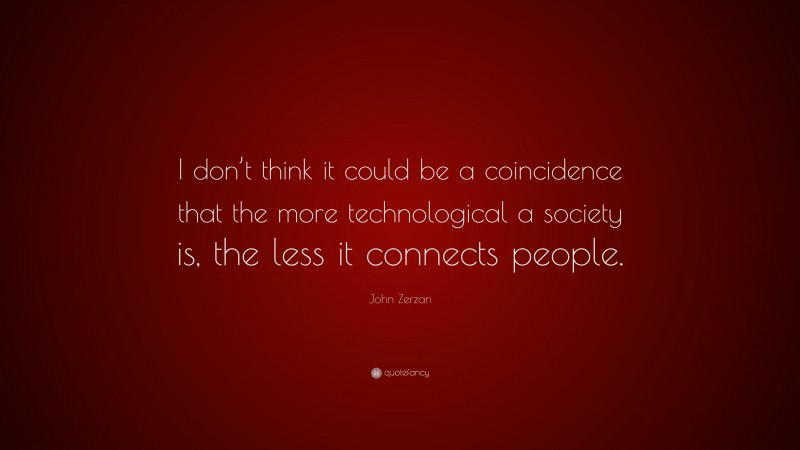 John Zerzan Quote: “I don’t think it could be a coincidence that the more technological a society is, the less it connects people.”