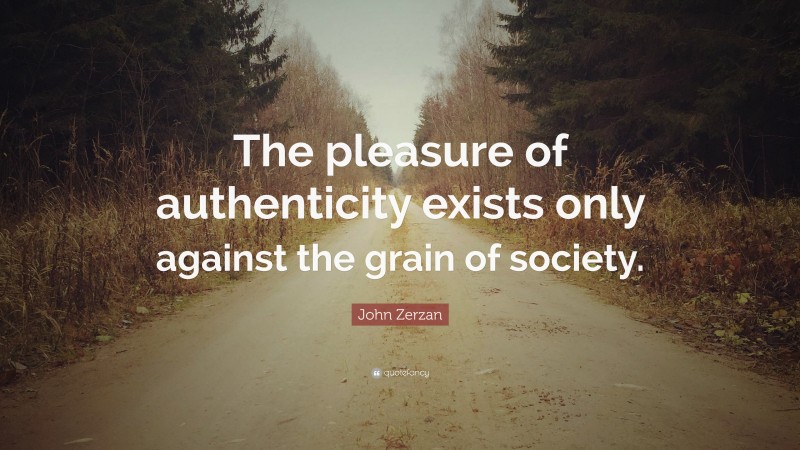John Zerzan Quote: “The pleasure of authenticity exists only against the grain of society.”