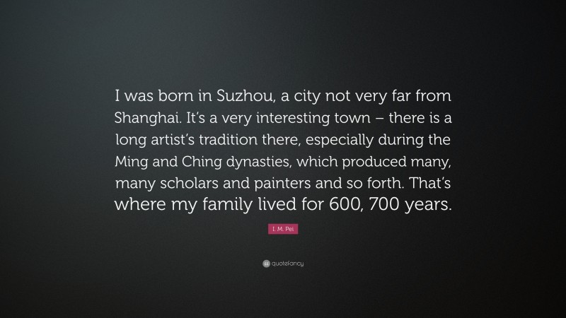 I. M. Pei Quote: “I was born in Suzhou, a city not very far from Shanghai. It’s a very interesting town – there is a long artist’s tradition there, especially during the Ming and Ching dynasties, which produced many, many scholars and painters and so forth. That’s where my family lived for 600, 700 years.”