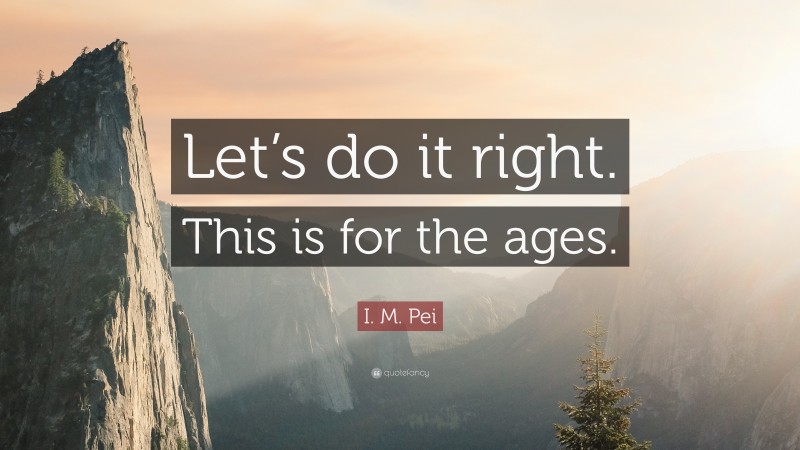 I. M. Pei Quote: “Let’s do it right. This is for the ages.”