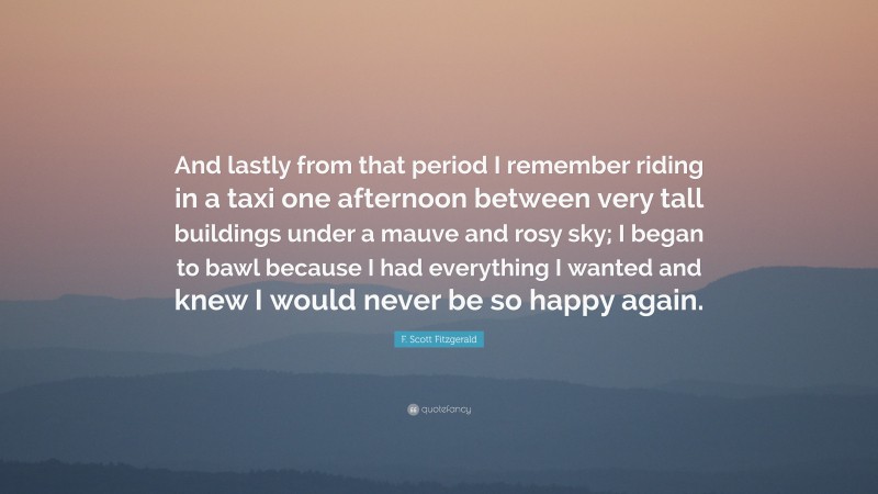 F. Scott Fitzgerald Quote: “And lastly from that period I remember riding in a taxi one afternoon between very tall buildings under a mauve and rosy sky; I began to bawl because I had everything I wanted and knew I would never be so happy again.”