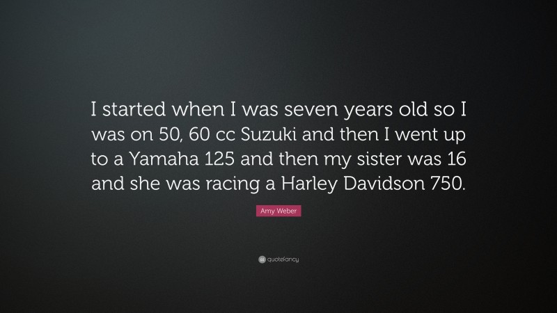 Amy Weber Quote: “I started when I was seven years old so I was on 50, 60 cc Suzuki and then I went up to a Yamaha 125 and then my sister was 16 and she was racing a Harley Davidson 750.”