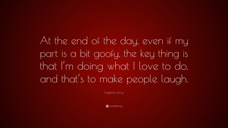 Eugene Levy Quote: “At the end of the day, even if my part is a bit goofy, the key thing is that I’m doing what I love to do, and that’s to make people laugh.”