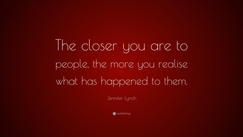 Jennifer Lynch Quote: “The closer you are to people, the more you realise what has happened to them.”