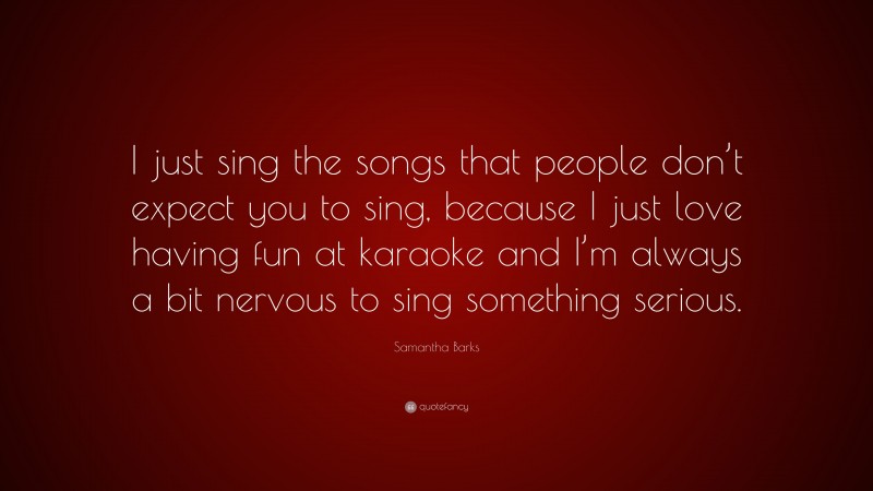 Samantha Barks Quote: “I just sing the songs that people don’t expect you to sing, because I just love having fun at karaoke and I’m always a bit nervous to sing something serious.”
