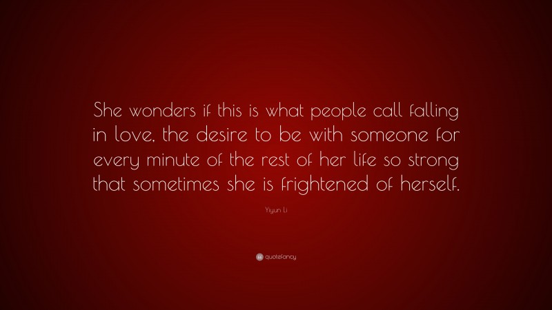 Yiyun Li Quote: “She wonders if this is what people call falling in love, the desire to be with someone for every minute of the rest of her life so strong that sometimes she is frightened of herself.”