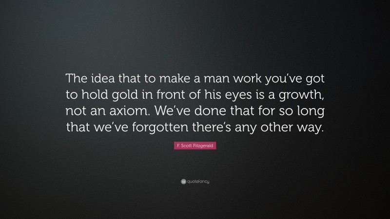 F. Scott Fitzgerald Quote: “The idea that to make a man work you’ve got to hold gold in front of his eyes is a growth, not an axiom. We’ve done that for so long that we’ve forgotten there’s any other way.”