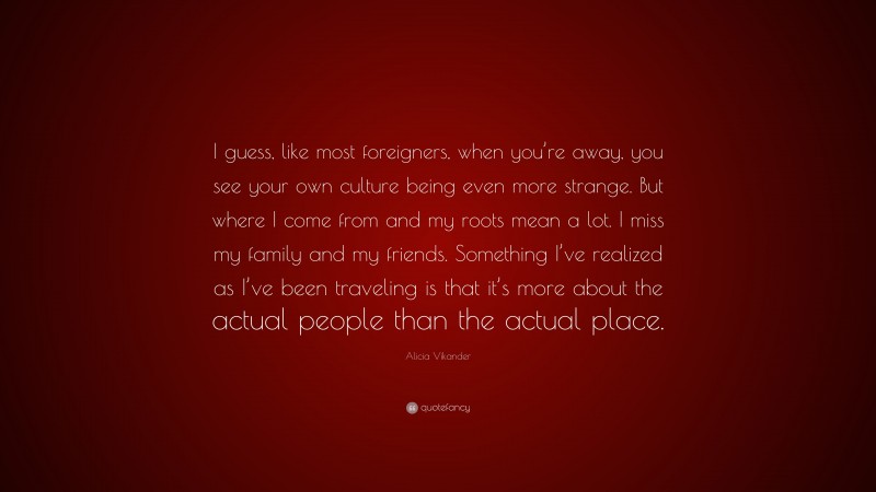 Alicia Vikander Quote: “I guess, like most foreigners, when you’re away, you see your own culture being even more strange. But where I come from and my roots mean a lot. I miss my family and my friends. Something I’ve realized as I’ve been traveling is that it’s more about the actual people than the actual place.”