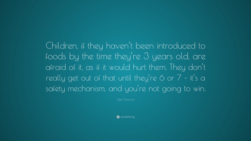Tyler Florence Quote: “Children, if they haven’t been introduced to foods by the time they’re 3 years old, are afraid of it, as if it would hurt them. They don’t really get out of that until they’re 6 or 7 – it’s a safety mechanism, and you’re not going to win.”