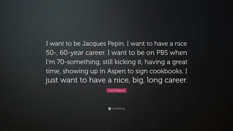 Tyler Florence Quote: “I want to be Jacques Pepin. I want to have a nice 50-, 60-year career. I want to be on PBS when I’m 70-something, still kicking it, having a great time, showing up in Aspen to sign cookbooks. I just want to have a nice, big, long career.”